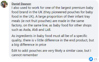 I also used to work for one of the largest premium baby food brand in the UK (they pioneered pouches for baby food in the UK). A large proportion of their infant tray meals (ie not fruit pouches) are made in the same factory, on the same line, as baby food for other shops such as Asda, Aldi and Lidl. As ingredients in baby food must all be of a specific quality, there is v little difference in the end product, but a big difference in price