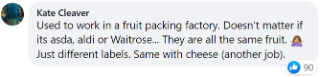 Kate said: "Used to work in a fruit packing factory. Doesn't matter if it's Asda, Aldi or Waitrose... They are all the same fruit. Just different labels. Same with cheese (another job)."