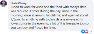 Lizzie said: "I used to work for Asda and the food with today's date was reduced three times during the day – once in the morning, once at around lunchtime, and again at about 7pm/8pm. A lot can be frozen too."