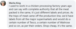 Merita said: "I used to work in a chicken processing factory years ago and can say with complete authority that all the meat packed is the same, it's just different labels and prices. As the trays of meat came off the production line we'd have labels from all the major supermarkets and would do a certain number of Tesco, of Waitrose, and so on, as per their orders. Shop cheap, it's the same."