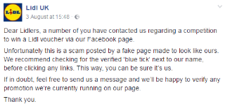 Lidl wrote the following on its Facebook page about a scam promotion: "Dear Lidlers, a number of you have contacted us regarding a competition to win a Lidl voucher via our Facebook page. Unfortunately, this is a scam posted by a fake page made to look like ours. We recommend checking for the verified 'blue tick' next to our name before clicking any links. This way, you can be sure it's us. If in doubt, feel free to send us a message and we'll be happy to verify any promotion we're currently running on our page. Thank you."