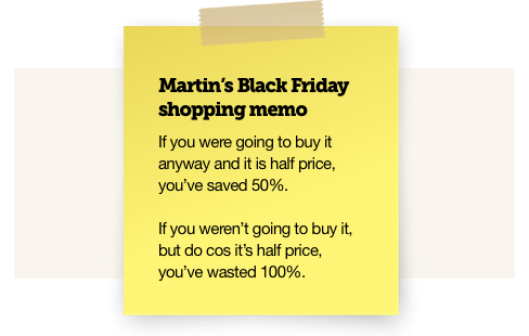 Martin's Black Friday shopping memo. If you were going to buy it anyway and it is half price, you've saved 50%. If you weren't going to buy it, but do cos it's half price, you've wasted 100%.