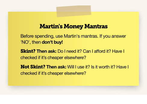 Martin's Money Mantras. Before spending, use Martin's mantras. If you answer 'No', then don't buy! Skint? Then ask: Do I need it? Can I afford it? Have I checked if it's cheaper elsewhere? Not skint? Then ask: Will I use it? Is it worth it? Have I checked if it's cheaper elsewhere? Image links to MSE's Money Mantras card.